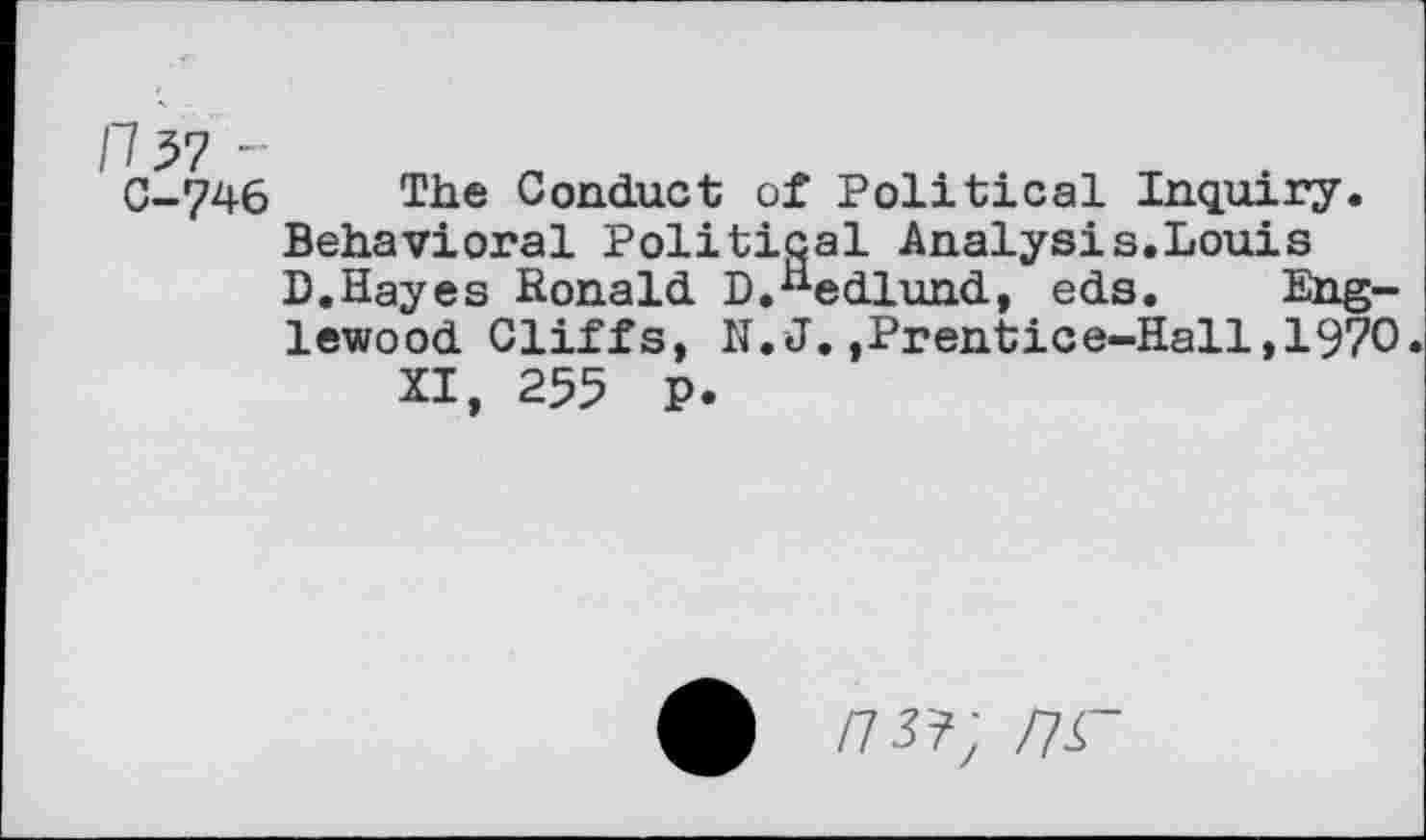 ﻿C-746 The Conduct of Political Inquiry. Behavioral Political Analysis.Louis D.Hayes Ronald D.^edlund, eds. Englewood Cliffs, N.J.,Prentice-Hall,1970.
XI, 255 P.
/75?; nr